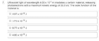 7. Ulraviolet light of wavelength 4.00 x 10 mirradates a certain materal, rebasing
photoplectrons with a maaimum kinetc energy of 30.0 pV Tre work. tunction ot the
meterial is
D 497 x 10 18
B173x 10 1°
O977 x 10J
B 480 x 1018 J
