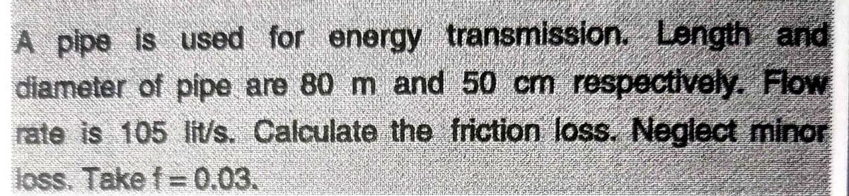 A pipe is used for energy transmission. Length and
diameter of pipe are 80 m and 50 cm respectively. Flow
rate is 105 lits. Calculate the friction loss. Neglect minor
loss. Take f= 0.03.
