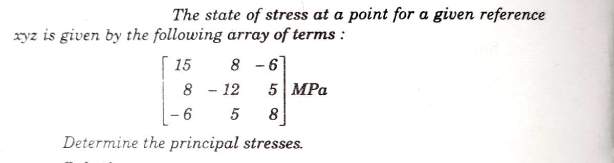 The state of stress at a point for a given reference
xyz is given by the following array of terms :
| 15
8 -6]
8 - 12
5| MPа
- 6
5
8
Determine the principal stresses.
