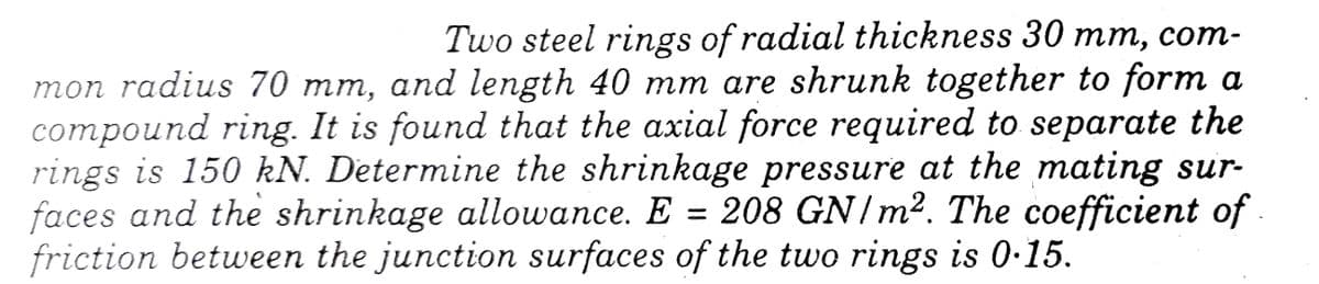 Two steel rings of radial thickness 30 mm, com-
mon radius 70 mm, and length 40 mm are shrunk together to form a
compound ring. It is found that the axial force required to separate the
rings is 150 kN. Determine the shrinkage pressure at the mating sur-
faces and the shrinkage allowance. E = 208 GN/m². The coefficient of
friction between the junction surfaces of the two rings is 0·15.
