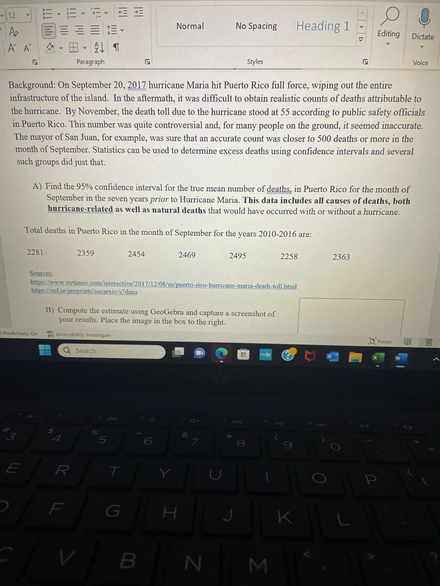 12
Po
Α' Α'
43
E
2281
Sources:
t Predictions: On
Paragraph
E
2359
R
¶
https://osf.io/preprints/socarxiv/s7dmu
F
Background: On September 20, 2017 hurricane Maria hit Puerto Rico full force, wiping out the entire
infrastructure of the island. In the aftermath, it was difficult to obtain realistic counts of deaths attributable to
the hurricane. By November, the death toll due to the hurricane stood at 55 according to public safety officials
in Puerto Rico. This number was quite controversial and, for many people on the ground, it seemed inaccurate.
The mayor of San Juan, for example, was sure that an accurate count was closer to 500 deaths or more in the
month of September. Statistics can be used to determine excess deaths using confidence intervals and several
such groups did just that.
A) Find the 95% confidence interval for the true mean number of deaths, in Puerto Rico for the month of
September in the seven years prior to Hurricane Maria. This data includes all causes of deaths, both
hurricane-related as well as natural deaths that would have occurred with or without a hurricane.
Total deaths in Puerto Rico in the month of September for the years 2010-2016 are:
%
141
https://www.nytimes.com/interactive/2017/12/08/us/puerto-rico-hurricane-maria-death-toll.html
40
5
2454
B) Compute the estimate using GeoGebra and capture a screenshot of
your results. Place the image in the box to the right.
Accessibility: Investigate
Q Search
T
Normal
G
6
2469
H
No Spacing
&
7
2495
V B N
Styles
J
8
meha
-
Heading 1
M
2258
K
0 DPI
▼
O
₪
2363
Editing Dictate
2
O
Focus
DO
V
Voice