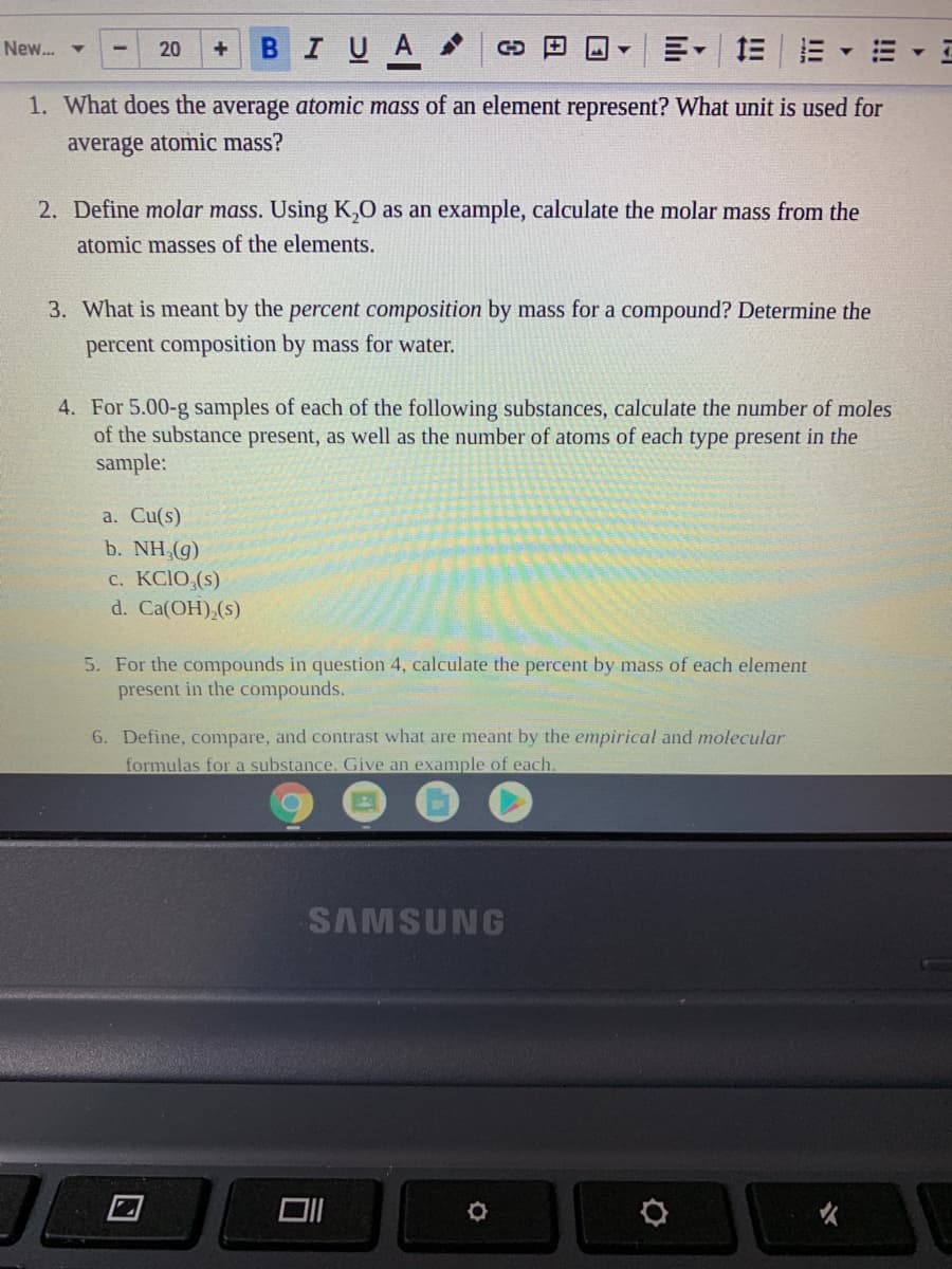 BIUA O D O
三。 三三
New.. -
20
1. What does the average atomic mass of an element represent? What unit is used for
average atomic mass?
2. Define molar mass. Using K,0 as an example, calculate the molar mass from the
atomic masses of the elements.
3. What is meant by the percent composition by mass for a compound? Determine the
percent composition by mass for water.
4. For 5.00-g samples of each of the following substances, calculate the number of moles
of the substance present, as well as the number of atoms of each type present in the
sample:
a. Cu(s)
b. NH,(g)
c. KCIO,(s)
d. Ca(OH),(s)
5. For the compounds in question 4, calculate the percent by mass of each element
present in the compounds.
6. Define, compare, and contrast what are meant by the empirical and molecular
formulas for a substance. Give an example of each.
SAMSUNG
口
