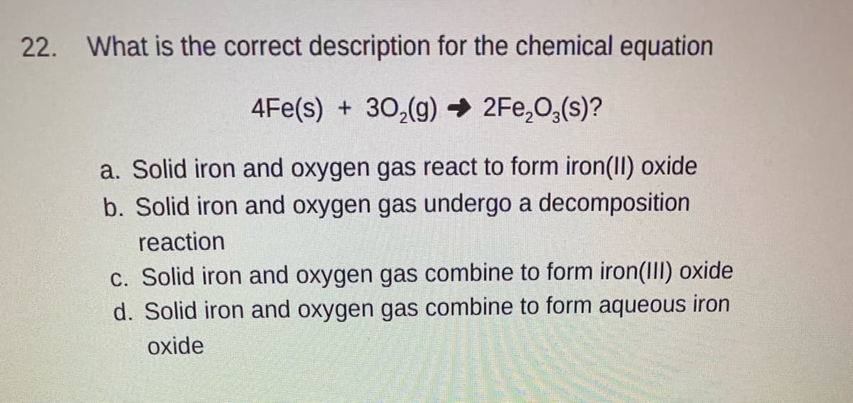 22. What is the correct description for the chemical equation
4Fe(s) + 30,(g) → 2Fe,0,(s)?
a. Solid iron and oxygen gas react to form iron(II) oxide
b. Solid iron and oxygen gas undergo a decomposition
reaction
c. Solid iron and oxygen gas combine to form iron(III) oxide
d. Solid iron and oxygen gas combine to form aqueous iron
oxide
