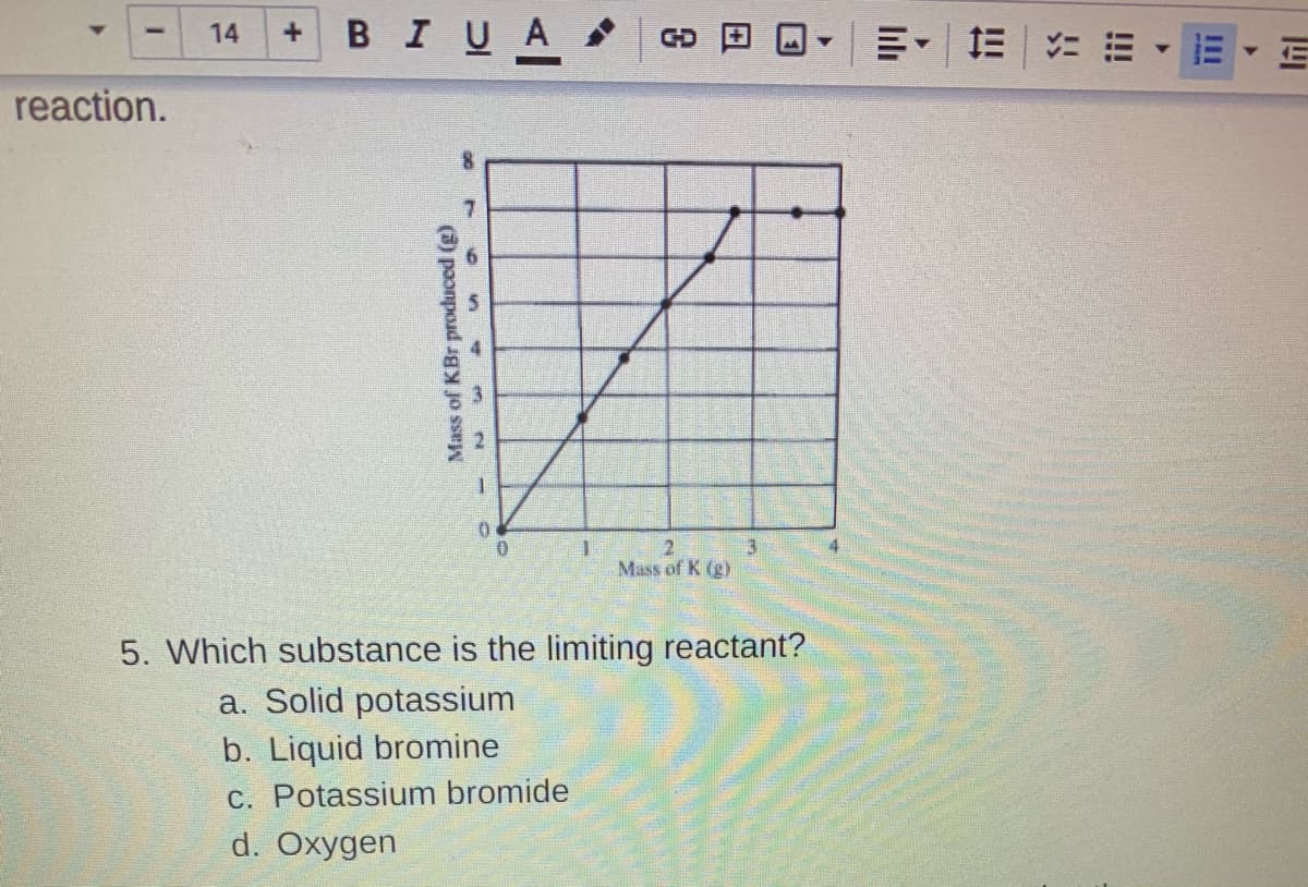 ### Reaction Limiting Reactants

#### Graph Description:
The graph provided shows the relationship between the mass of potassium (K) in grams (g) and the mass of potassium bromide (KBr) produced in grams (g).

**Axes:**
- The x-axis represents the mass of potassium (K) in grams (g), ranging from 0 to 4 grams.
- The y-axis represents the mass of potassium bromide (KBr) produced in grams (g), ranging from 0 to 8 grams.

**Data Points:**
- The data points indicate a linear relationship up to a certain point. For mass of potassium (K) from 0 g to about 2.5 g, the mass of potassium bromide (KBr) produced increases linearly.
- Beyond 2.5 grams of potassium, the graph shows a plateau where the mass of potassium bromide (KBr) produced does not increase significantly and appears to be nearly constant at 7 grams.

#### Question 5:
**Which substance is the limiting reactant?**

- a. Solid potassium
- b. Liquid bromine
- c. Potassium bromide
- d. Oxygen

The correct answer is indicated based on the information provided in the graph, especially focusing on the plateau region where additional potassium does not increase the production of potassium bromide. This typically suggests that another reactant (in this case, liquid bromine) is the limiting reactant.

**Correct Answer: b. Liquid bromine**

Visit our Chemistry section for more interactive problems and helpful tutorials on stoichiometry and limiting reactants.