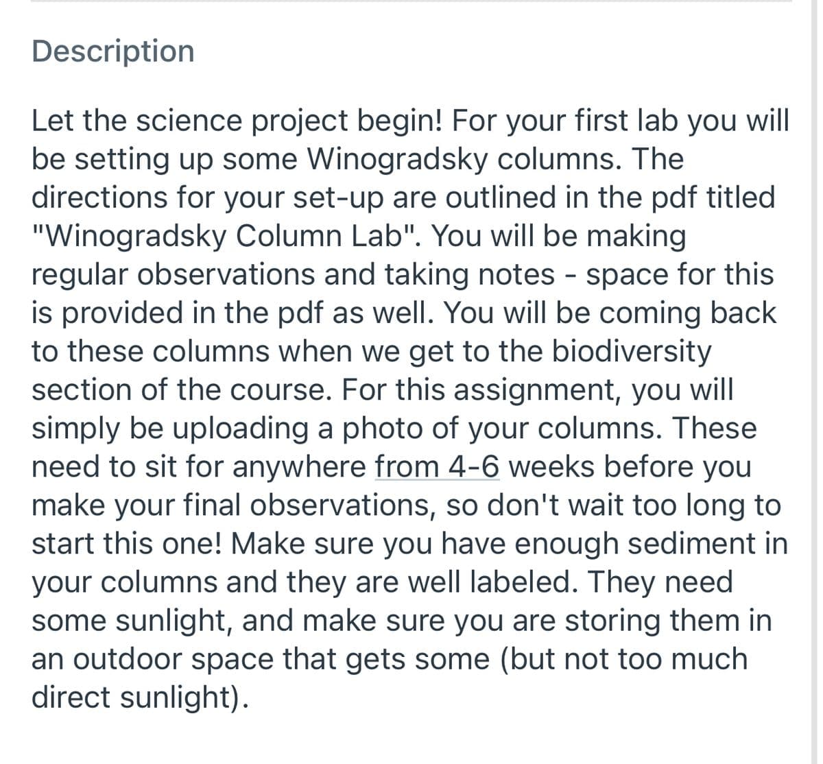 Description
Let the science project begin! For your first lab you will
be setting up some Winogradsky columns. The
directions for your set-up are outlined in the pdf titled
"Winogradsky Column Lab". You will be making
regular observations and taking notes - space for this
is provided in the pdf as wellI. You will be coming back
to these columns when we get to the biodiversity
section of the course. For this assignment, you
simply be uploading a photo of your columns. These
need to sit for anywhere from 4-6 weeks before you
make your final observations, so don't wait too long to
start this one! Make sure you have enough sediment in
your columns and they are well labeled. They need
some sunlight, and make sure you are storing them in
an outdoor space that gets some (but not too much
direct sunlight).
will
