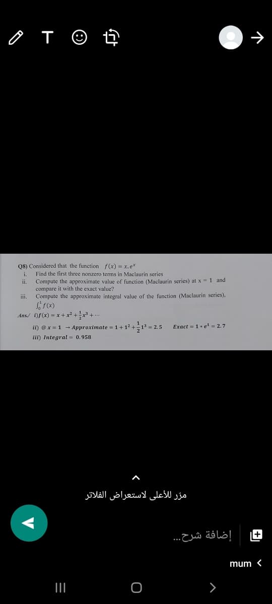 Q8) Considered that the function f(x) = x.e*
Find the first three nonzero terms in Maclaurin series
i.
Compute the approximate value of function (Maclaurin series) at x = 1 and
compare it with the exact value?
iii.
ii.
Compute the approximate integral value of the function (Maclaurin series),
Ans/ )f(x) = x + x² +x + ..
ii) @x = 1 - Approximate = 1+12 +
1 = 2.5
Exact = 1. e1 = 2.7
iii) Integral = 0.958
مرّ للأعلى لاستعراض الفلاتر
+
إضافة شرح. . .
mum <
III
