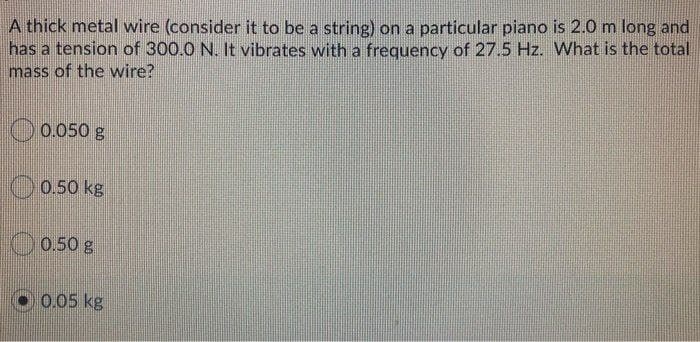 A thick metal wire (consider it to be a string) on a particular piano is 2.0 m long and
has a tension of 300.0 N. It vibrates with a frequency of 27.5 Hz. What is the total
mass of the wire?
0.050 g
0.50 kg
0.50 g
0.05 kg