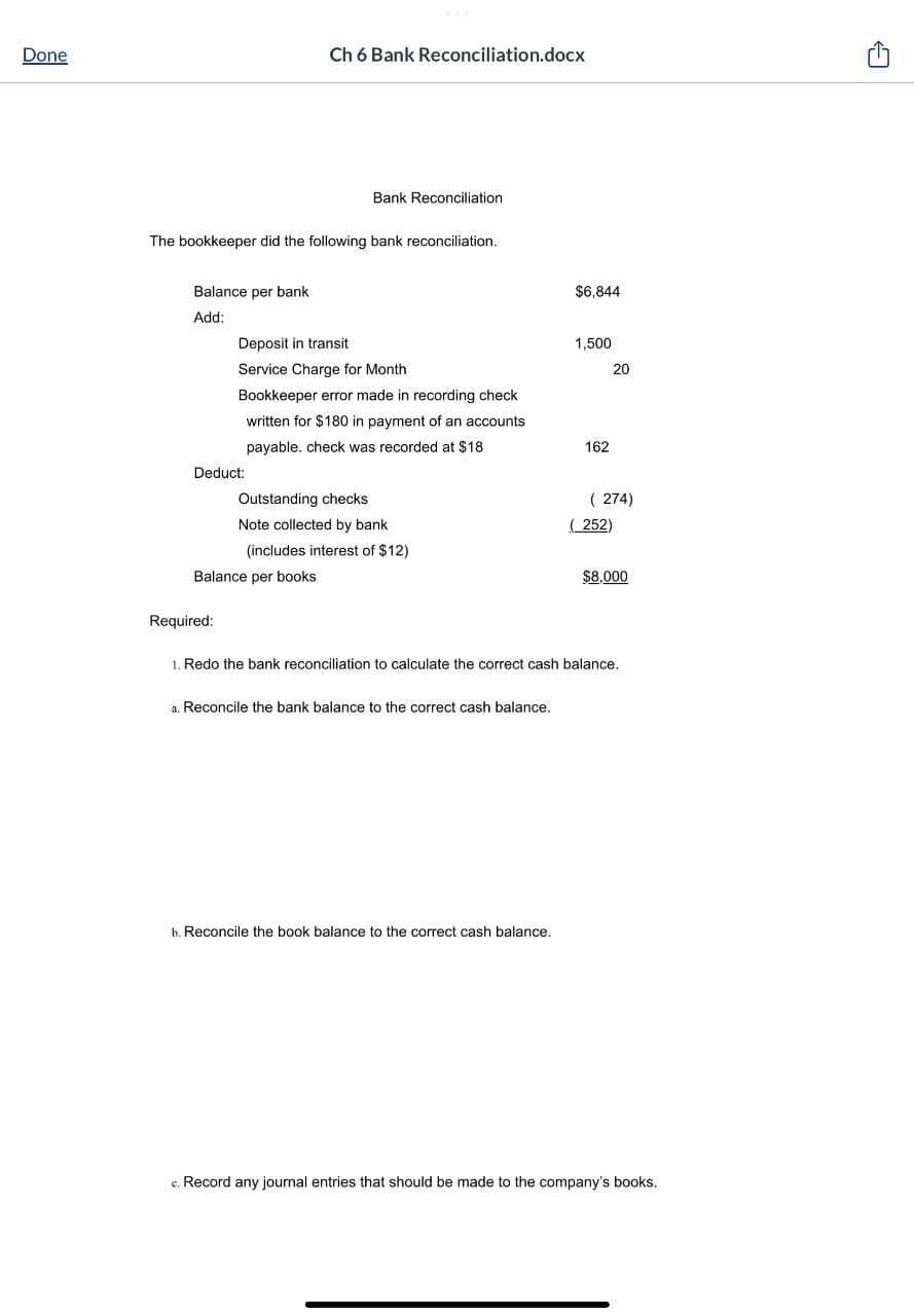 Done
Balance per bank
Add:
The bookkeeper did the following bank reconciliation.
Ch 6 Bank Reconciliation.docx
Deduct:
Required:
Bank Reconciliation
Deposit in transit
Service Charge for Month
Bookkeeper error made in recording check
written for $180 in payment of an accounts
payable. check was recorded at $18.
Balance per books
Outstanding checks
Note collected by bank
(includes interest of $12)
a. Reconcile the bank balance to the correct cash balance.
$6,844
b. Reconcile the book balance to the correct cash balance.
1,500
162
20
(274)
(252)
1. Redo the bank reconciliation to calculate the correct cash balance.
$8,000
c. Record any journal entries that should be made to the company's books.