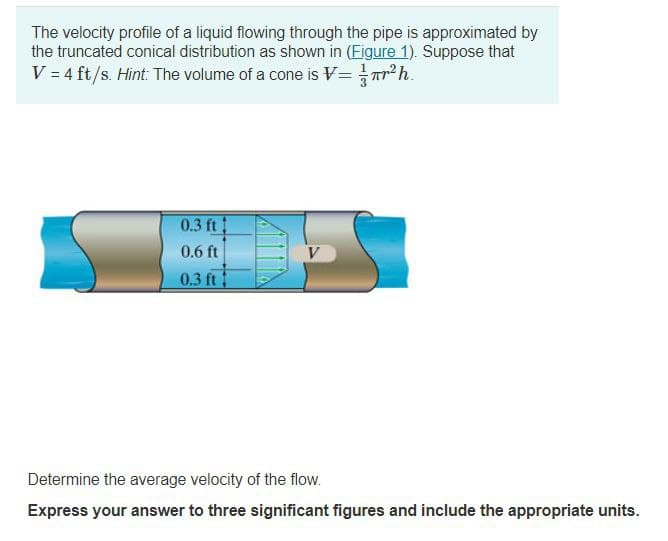 The velocity profile of a liquid flowing through the pipe is approximated by
the truncated conical distribution as shown in (Figure 1). Suppose that
V = 4 ft/s. Hint: The volume of a cone is V== πr²h.
0.3 ft
0.6 ft
0.3 ft
DE
V
Determine the average velocity of the flow.
Express your answer to three significant figures and include the appropriate units.