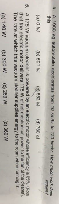 4. A 1000 kg automobile accelerates from 10 km/hr to 120 km/hr. How much work does
this
require?
(a) 0 kJ
(b) 501 kJ
(c) 552 kJ (d) 780 kJ
5. A 175 W vacuum cleaner is powered by an electric motor whose efficiency is 65%. (Note
that the electric motor delivers 175 W of net mechanical power to the fan of the cleaner).
The rate at which this vacuum cleaner supplies energy to the room when running is:
(a) 140 W
(b) 300 W
(c) 269 W
(d) 360 W
