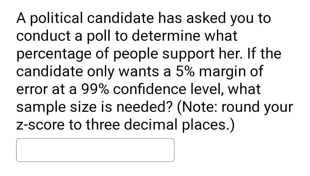 A political candidate has asked you to
conduct a poll to determine what
percentage of people support her. If the
candidate only wants a 5% margin of
error at a 99% confidence level, what
sample size is needed? (Note: round your
z-score to three decimal places.)