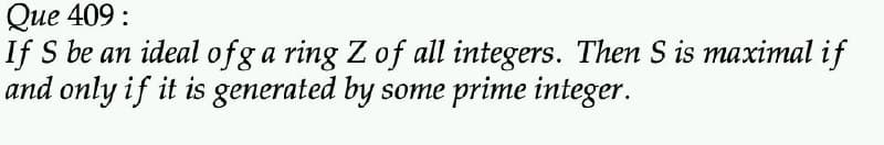 Que 409:
If S be an ideal ofg a ring Z of all integers. Then S is maximal if
and only if it is generated by some prime integer.