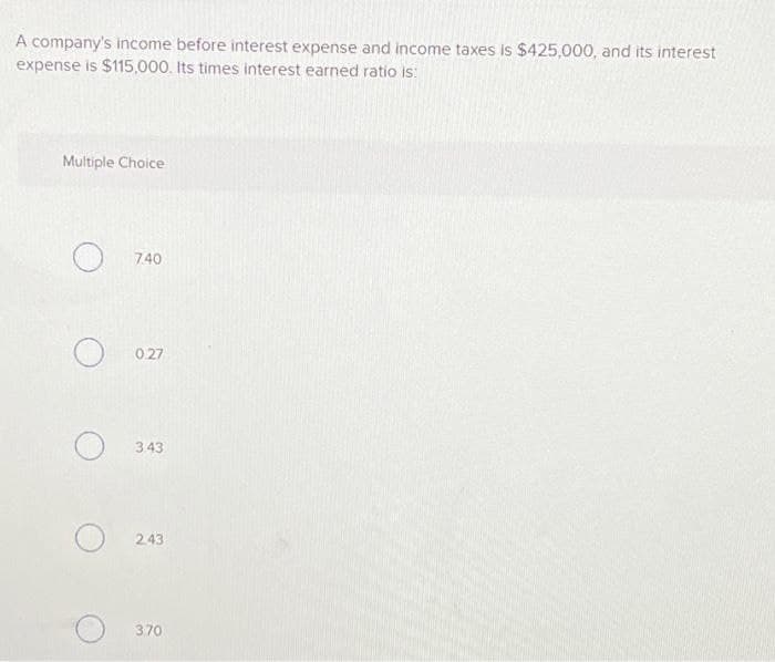 A company's income before interest expense and income taxes is $425,000, and its interest
expense is $115,000. Its times interest earned ratio is:
Multiple Choice
7.40
0.27
343
2.43
3.70