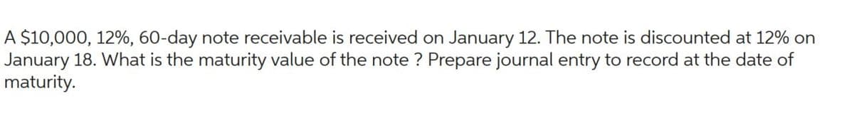 A $10,000, 12%, 60-day note receivable is received on January 12. The note is discounted at 12% on
January 18. What is the maturity value of the note ? Prepare journal entry to record at the date of
maturity.