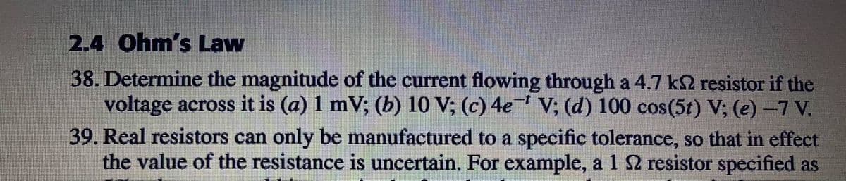 2.4 Ohm's Law
38. Determine the magnitude of the current flowing through a 4.7 k2 resistor if the
voltage across it is (a) 1 mV; (b) 10 V; (c) 4e V; (d) 100 cos(5t) V; (e) -7 V.
39. Real resistors can only be manufactured to a specific tolerance, so that in effect
the value of the resistance is uncertain. For example, a 1 2 resistor specified as
