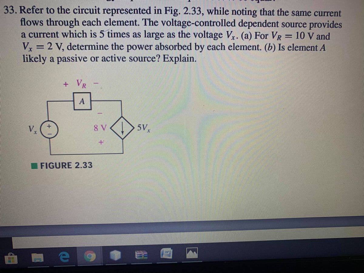 33. Refer to the circuit represented in Fig. 2.33, while noting that the same current
flows through each element. The voltage-controlled dependent source provides
a current which is 5 times as large as the voltage V. (a) For VR = 10 V and
V, = 2 V, determine the power absorbed by each element. (b) Is element A
likely a passive or active source? Explain.
+VR
Vx
8 V
5V
I FIGURE 2.33
