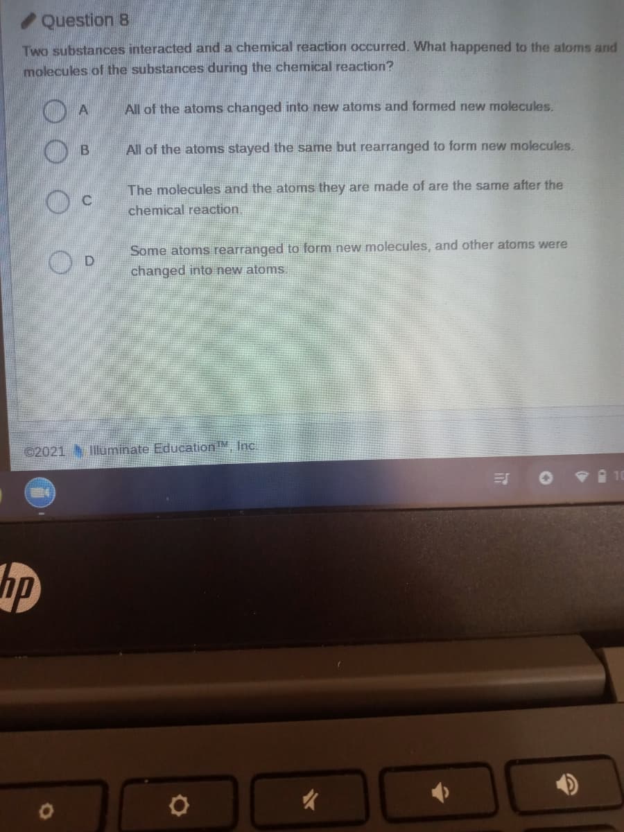 Question 8
Two substances interacted and a chemical reaction occurred. What happened to the atoms and
molecules of the substances during the chemical reaction?
All of the atoms changed into new atoms and formed new molecules.
All of the atoms stayed the same but rearranged to form new molecules.
The molecules and the atoms they are made of are the same after the
chemical reaction.
Some atoms rearranged to form new molecules, and other atoms were
changed into new atoms.
©2021 luminate Education Inc.
