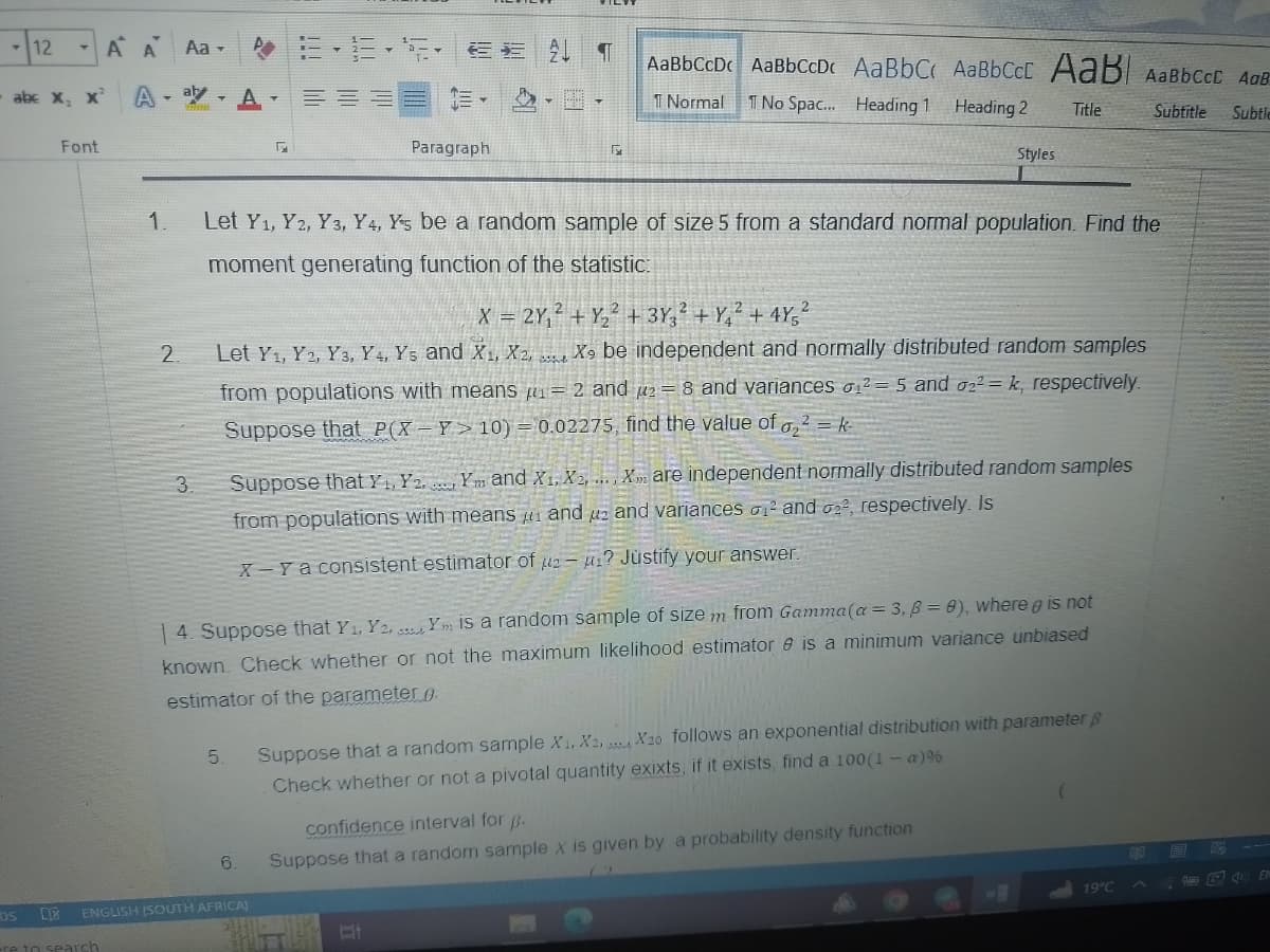 12
-A A
abc X, X² A-ay-A=
Font
1.
DS L
-re to search
Aa- - ¶ AaBbCcDc AaBbCcDc AaBbC AaBbCct AaB AaBbcct AdB
Normal T No Spac... Heading 1
Heading 2 Title
Subtitle Subtle
2.
3.
F
5.
Paragraph
Let Y₁, Y2, Y3, Y4, Ys be a random sample of size 5 from a standard normal population. Find the
moment generating function of the statistic:
F
X = 2Y₁²+ Y₂² + 3Y3² +Y4² +4Y5²
Let Y₁, Y2, Y3, Y4, Ys and X₁, X2, X9 be independent and normally distributed random samples
from populations with means = 2 and 2 = 8 and variances ₁2 = 5 and 022= k, respectively.
Suppose that P(X-Y>10) = 0.02275, find the value of ₂² = k
6.
ENGLISH (SOUTH AFRICA)
Styles
Suppose that Y, Y2. Ym and X1, X2, ..., X are independent normally distributed random samples
from populations with means and uz and variances ² and 02², respectively. Is
X-Y a consistent estimator of 2-1? Justify your answer.
14. Suppose that Y₁, Y2, Y is a random sample of size m from Gamma (a = 3, B = 8), where is not
known. Check whether or not the maximum likelihood estimator & is a minimum variance unbiased
estimator of the parameter.
Suppose that a random sample X1, X2, X20 follows an exponential distribution with parameter p
Check whether or not a pivotal quantity exixts, if it exists, find a 100 (1 - a) %
confidence interval for p.
Suppose that a random sample X is given by a probability density function
19°C
43
12