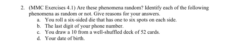 2. (MMC Exercises 4.1) Are these phenomena random? Identify each of the following
phenomena as random or not. Give reasons for your answers.
a. You roll a six-sided die that has one to six spots on each side.
b. The last digit of your phone number.
You draw a 10 from a well-shuffled deck of 52 cards.
c.
d. Your date of birth.
