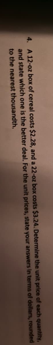 the
4. A 12-oz box of cereal costs $2.28, and a 22-oz box costs $3.24. Determine
and state which one is the better deal. For the
unit prices,
state your answers
to the nearest thousandth.
unit price
of each quantity,
in terms of dollars, rounded