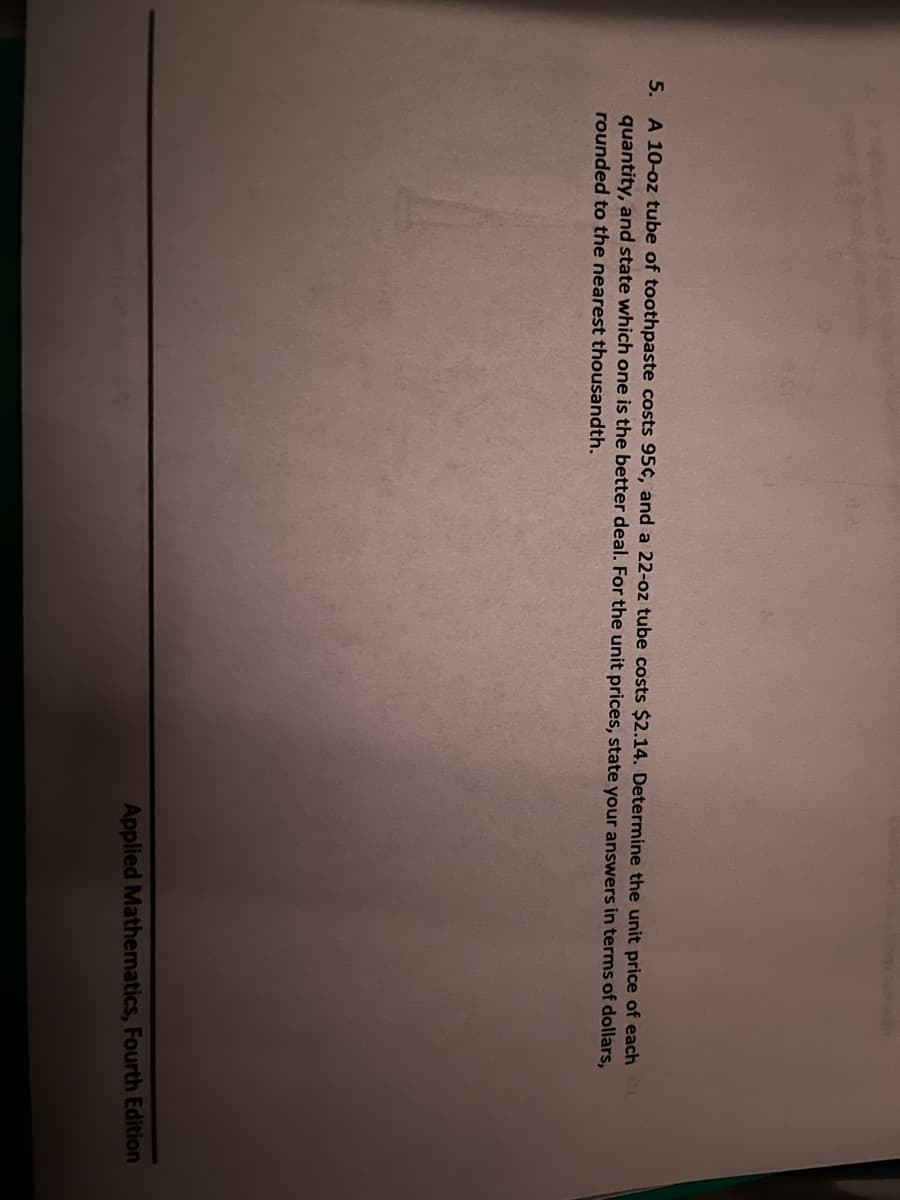 5. A 10-oz tube of toothpaste costs 95¢, and a 22-oz tube costs $2.14. Determine the unit price of each O
quantity, and state which one is the better deal. For the unit prices, state your answers in terms of dollars,
rounded to the nearest thousandth.
Applied Mathematics, Fourth Edition