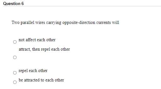 Question 6
Two parallel wires carrying opposite-direction currents will
not affect each other
attract, then repel each other
repel each other
be attracted to each other
