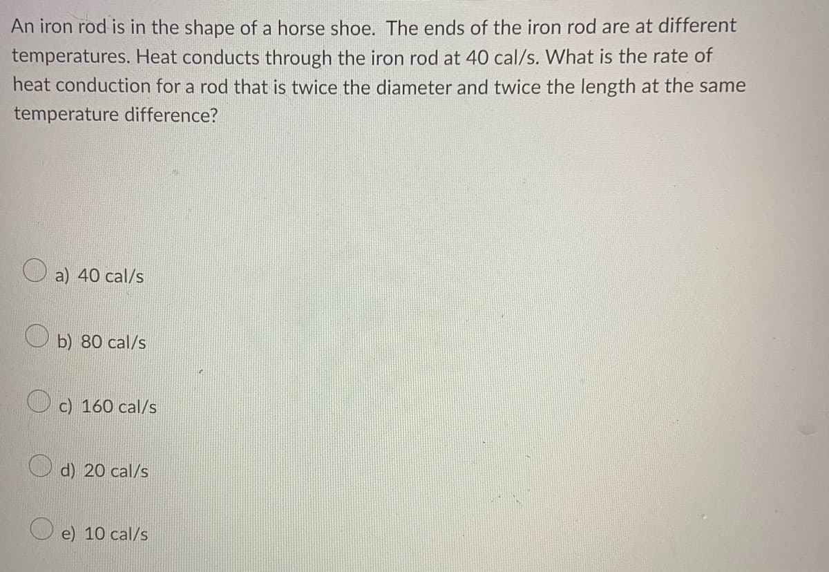 An iron rod is in the shape of a horse shoe. The ends of the iron rod are at different
temperatures. Heat conducts through the iron rod at 40 cal/s. What is the rate of
heat conduction for a rod that is twice the diameter and twice the length at the same
temperature difference?
a) 40 cal/s
b) 80 cal/s
c) 160 cal/s
d) 20 cal/s
e) 10 cal/s
