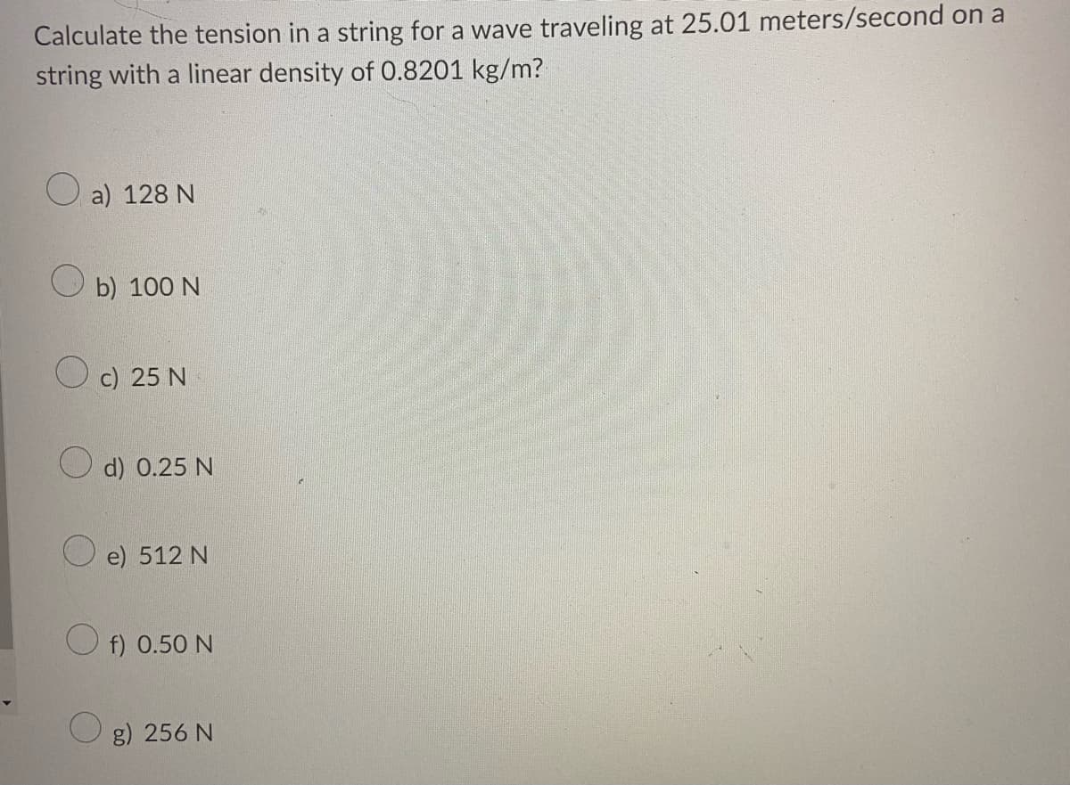 Calculate the tension in a string for a wave traveling at 25.01 meters/second on a
string with a linear density of 0.8201 kg/m?
O a) 128 N
O b) 100 N
O c) 25 N
d) 0.25 N
O e) 512 N
f) 0.50 N
O g) 256 N
