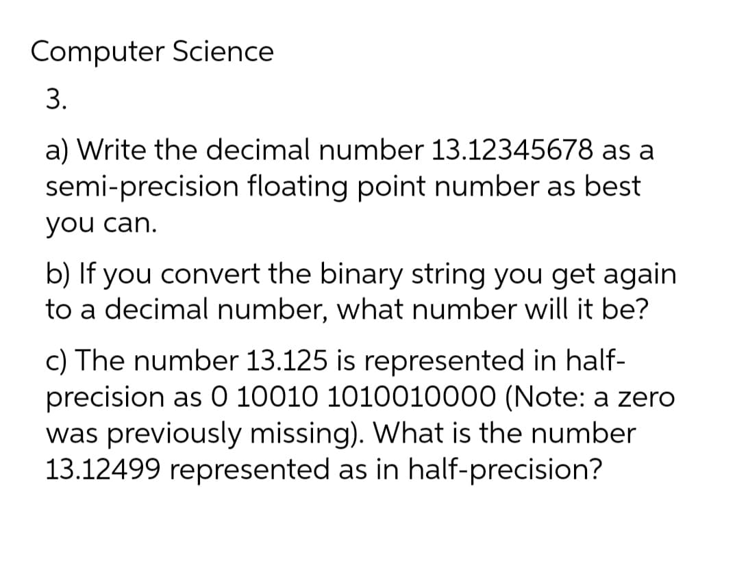 Computer Science
3.
a) Write the decimal number 13.12345678 as a
semi-precision floating point number as best
you can.
b) If you convert the binary string you get again
to a decimal number, what number will it be?
c) The number 13.125 is represented in half-
precision as 0 10010 1010010000 (Note: a zero
was previously missing). What is the number
13.12499 represented as in half-precision?
