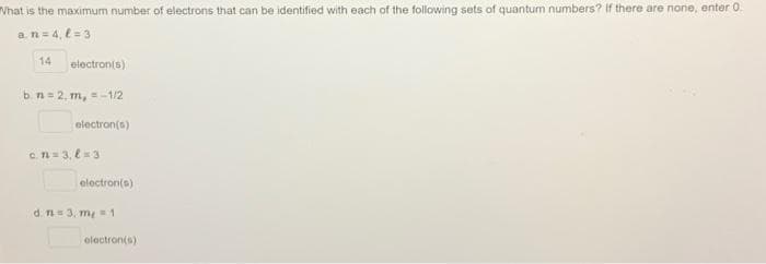 What is the maximum number of electrons that can be identified with each of the following sets of quantum numbers? If there are none, enter 0.
a. n = 4, l=3
14
electron(s)
b. n=2, m, = -1/2
electron(s)
c.n=3,8 = 3
electron(s)
d. n = 3, m=1
electron(s)