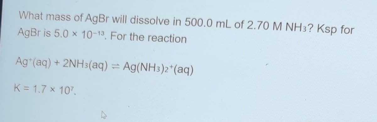 What mass of AgBr will dissolve in 500.0 mL of 2.70 M NH 3? Ksp for
AgBr is 5.0 x 10-13. For the reaction
Ag+ (aq) + 2NH3(aq) = Ag(NH3)2+ (aq)
K = 1.7 x 107.