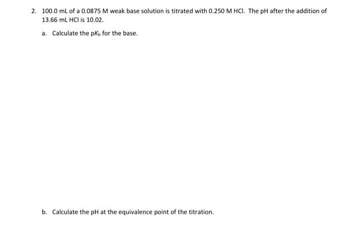 2. 100.0 mL of a 0.0875 M weak base solution is titrated with 0.250 M HCI. The pH after the addition of
13.66 mL HCl is 10.02.
a. Calculate the pk, for the base.
b. Calculate the pH at the equivalence point of the titration.