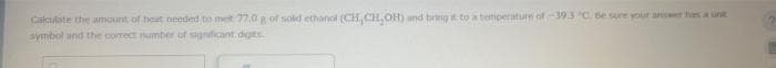 Calculate the amount of heat needed to met 77,0 g of solid ethanol (CH, CH₂OH) and bring it to a temperature of -39.3 °C. Be sure your answer has a unit
symbol and the correct number of significant digits.