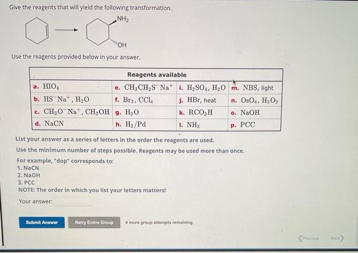 Give the reagents that will yield the following transformation.
NH₂
"OH
Use the reagents provided below in your answer.
Reagents available
e. CH3CH₂S Nai. H₂SO4, H2₂0
f. Br2, CCl4
j. HBr, heat
k. RCO3H
1. NH3
a. HIO4
b. HS Nat, H₂O
c. CH3O Na+, CH, OH g. H₂O
d. NaCN
h. H₂/Pd
Submit Answer
List your answer as a series of letters in the order the reagents are used.
Use the minimum number of steps possible. Reagents may be used more than once.
For example, "dop" corresponds to:
1. Nach
2. NaOH
3. PCC
NOTE: The order in which you list your letters matters!
Your answer:
m. NBS, light
n. OsO4, H₂O2
o. NaOH
P. PCC
Retry Entire Group 4 more gr attempts remaining
Privious