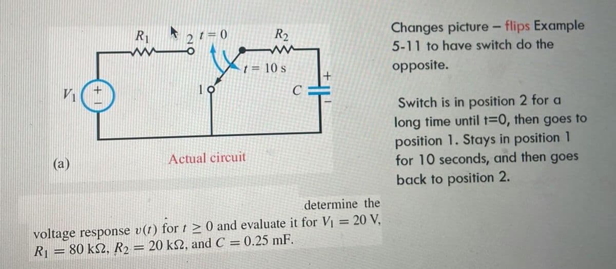 VI
(a)
R₁
2 t=0
-
10
R₂
t = 10 s
Actual circuit
C
+
determine the
voltage response v(t) for t≥ 0 and evaluate it for V₁ = 20 V,
20 ks2, and C = 0.25 mF.
R₁ = 80 k22, R2
-
Changes picture - flips Example
5-11 to have switch do the
opposite.
Switch is in position 2 for a
long time until t=0, then goes to
position 1. Stays in position 1
for 10 seconds, and then goes
back to position 2.