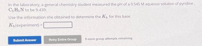 In the laboratory, a general chemistry student measured the pH of a 0.545 M aqueous solution of pyridine,
C5 H5N to be 9.439.
Use the information she obtained to determine the Kb for this base.
Kb (experiment)
Submit Answer
Retry Entire Group
9 more group attempts remaining