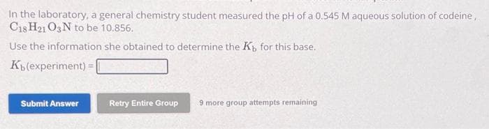 In the laboratory, a general chemistry student measured the pH of a 0.545 M aqueous solution of codeine,
C18 H21 O3N to be 10.856.
Use the information she obtained to determine the K, for this base.
Kb (experiment) =
Submit Answer
Retry Entire Group 9 more group attempts remaining