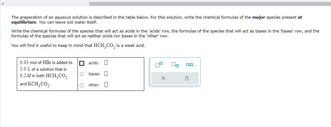 The preparation of an aqueous solution is described in the table below. For this solution, write the chemical formulas of the major species present at
equilibrium. You can leave out water itself.
Write the chemical formulas of the species that will act as acids in the 'acids' row, the formulas of the species that will act as bases in the 'bases' row, and the
formulas of the species that will act as neither acids nor bases in the 'other' row.
You will find it useful to keep in mind that HCH₂ CO₂ is a weak acid.
0.03 mol of HBr is added to
1.0 L of a solution that is
0.2M in both HCH₂CO₂
and KCH₂ CO₂
acids: 0
bases:
other:
8
Do
0,0,...
S