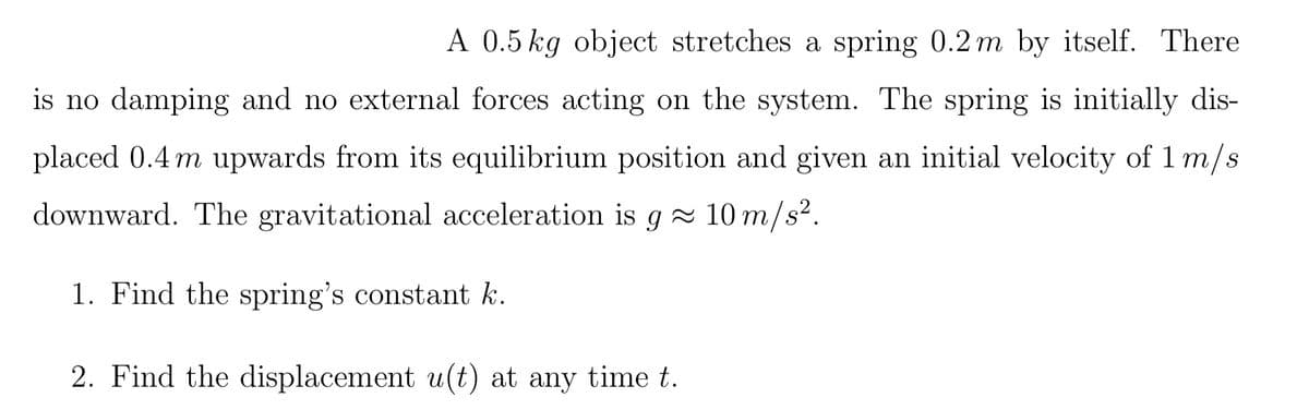 A 0.5 kg object stretches a spring 0.2 m by itself. There
is no damping and no external forces acting on the system. The spring is initially dis-
placed 0.4 m upwards from its equilibrium position and given an initial velocity of 1 m/s
downward. The gravitational acceleration is g≈ 10 m/s².
1. Find the spring's constant k.
2. Find the displacement u(t) at any time t.