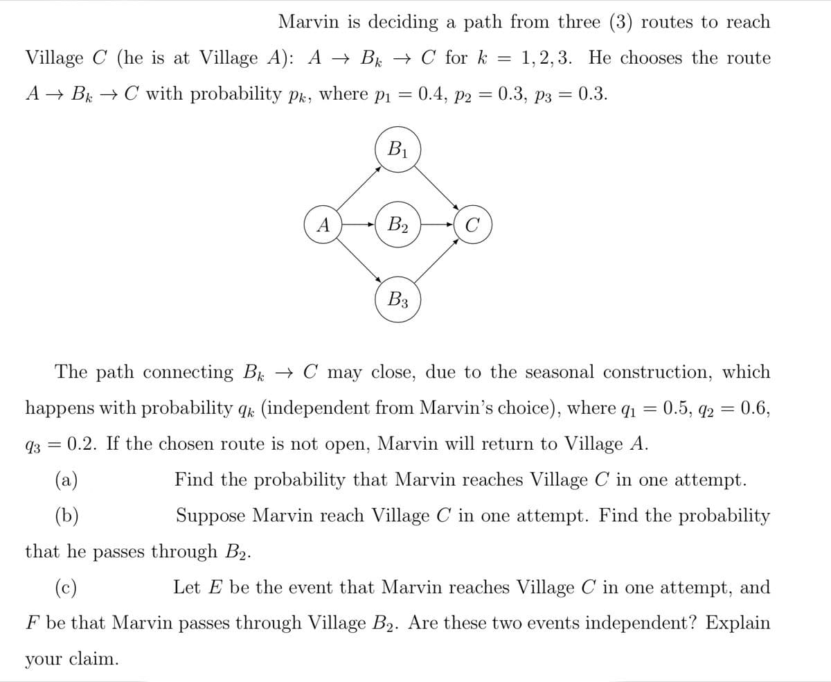 Marvin is deciding a path from three (3) routes to reach
Village C (he is at Village A): A → B → C for k = 1,2,3. He chooses the route
A → Bk → C with probability Pk, where p₁ = 0.4, p2 = 0.3, p3 = 0.3.
k
B1
A
B₂
с
B3
The path connecting Bk → C may close, due to the seasonal construction, which
happens with probability qk (independent from Marvin's choice), where q₁ = 0.5, 92 = 0.6,
93 = 0.2. If the chosen route is not open, Marvin will return to Village A.
(a)
(b)
Find the probability that Marvin reaches Village C in one attempt.
Suppose Marvin reach Village C in one attempt. Find the probability
that he passes through B₂.
(c)
Let E be the event that Marvin reaches Village C in one attempt, and
F be that Marvin passes through Village B₂. Are these two events independent? Explain
your claim.