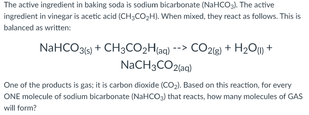 The active ingredient in baking soda is sodium bicarbonate (NaHCO3). The active
ingredient in vinegar is acetic acid (CH3CO2H). When mixed, they react as follows. This is
balanced as written:
NaHCO3(5) + CH3CO2H(aq)
NaCH3CO2(aq)
CO2(g) + H2O) +
-->
One of the products is gas; it is carbon dioxide (CO2). Based on this reaction, for every
ONE molecule of sodium bicarbonate (NaHCO3) that reacts, how many molecules of GAS
will form?
