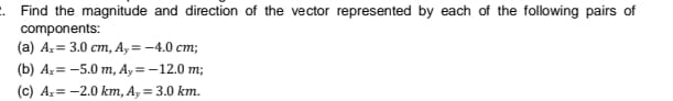 : Find the magnitude and direction of the vector represented by each of the following pairs of
components:
(a) A,= 3.0 cm, A,= -4.0 cm;
(b) A:= -5.0 m, A,= -12.0 m;
(c) Az= -2.0 km, A, = 3.0 km.
