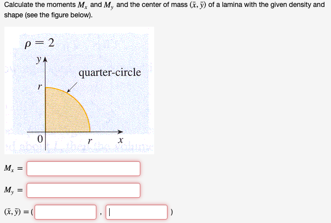 Calculate the moments M, and M, and the center of mass (x, j) of a lamina with the given density and
shape (see the figure below).
p= 2
yA
quarter-circle
M, =
М,
(ĩ, ỹ) = (
