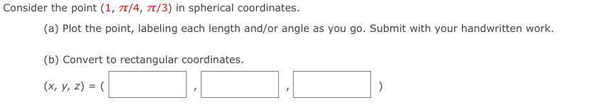 Consider the point (1, 7/4, 7/3) in spherical coordinates.
(a) Plot the point, labeling each length and/or angle as you go. Submit with your handwritten work.
(b) Convert to rectangular coordinates.
(x, y, z) = (
