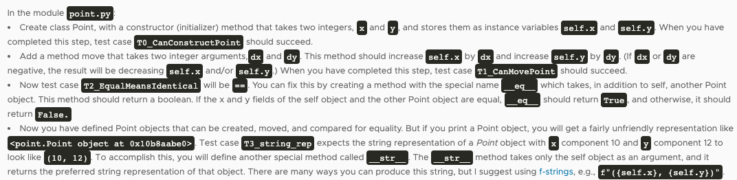 In the module point.py
Create class Point, with a constructor (initializer) method that takes two integers, x and
completed this step, test case TO CanconstructPoint should succeed.
Add a method move that takes two integer arguments, dx and dy. This method should increase self.x by dx and increase self.y by dy . (If dx or dy are
and stores them as instance variables self.x and self.y. When you have
negative, the result will be decreasing self.x and/or self.y.) When you have completed this step, test case T1 CanMovePoint should succeed.
• Now test case T2 EqualMeansIdentical will be --. You can fix this by creating a method with the special name
_eq
which takes, in addition to self, another Point
object. This method should return a boolean. If the x and y fields of the self object and the other Point object are equal,
should return True, and otherwise, it should
eq
return False.
Now you have defined Point objects that can be created, moved, and compared for equality. But if you print a Point object, you will get a fairly unfriendly representation like
<point.Point object at 0x10b8aabe0>. Test case T3 string rep expects the string representation of a Point object with x component 10 and y component 12 to
look like (10, 12). To accomplish this, you will define another special method called
str
The
str
method takes only the self object as an argument, and it
returns the preferred string representation of that object. There are many ways you can produce this string, but I suggest using f-strings, e.g., f" ({self.x}, {self.y})"
