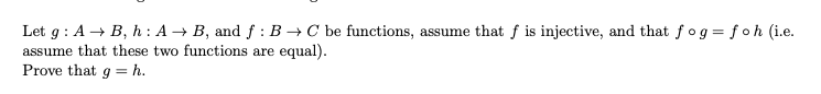 Let \( g: A \to B \), \( h: A \to B \), and \( f: B \to C \) be functions. Assume that \( f \) is injective, and that \( f \circ g = f \circ h \) (i.e. assume that these two functions are equal).

Prove that \( g = h \).