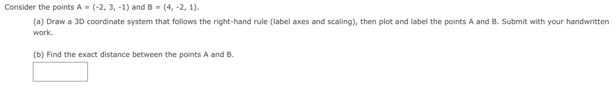 Consider the points A = (-2, 3, -1) and B = (4, -2, 1).
(a) Draw a 3D coordinate system that follows the right-hand rule (label axes and scaling), then plot and label the points A and B. Submit with your handwritten
work.
(b) Find the exact distance between the points A and B.
