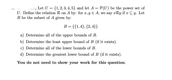 - Let U = {1,2, 3, 4, 5} and let A = P(U) be the power set of
U. Define the relation R on A by: for x, y € A, we say xRy if a Cy. Let
B be the subset of A given by:
B = {{1,4}, {2, 4}}
a) Determine all of the upper bounds of B.
b) Determine the least upper bound of B (if it exists).
c) Determine all of the lower bounds of B.
d) Determine the greatest lower bound of B (if it exists).
You do not need to show your work for this question.
