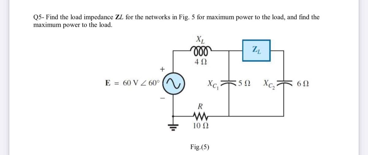 Q5- Find the load impedance ZL for the networks in Fig. 5 for maximum power to the load, and find the
maximum power to the load.
XL
ll
E = 60 V Z 60°
Xc,
50
Xc,
60
R
10 0
Fig.(5)
