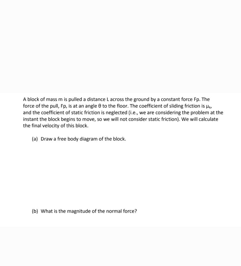 A block of mass m is pulled a distance L across the ground by a constant force Fp. The
force of the pull, Fp, is at an angle 0 to the floor. The coefficient of sliding friction is H,
and the coefficient of static friction is neglected (i.e., we are considering the problem at the
instant the block begins to move, so we will not consider static friction). We will calculate
the final velocity of this block.
(a) Draw a free body diagram of the block.
(b) What is the magnitude of the normal force?
